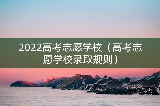 2022高考志愿学校（高考志愿学校录取规则）