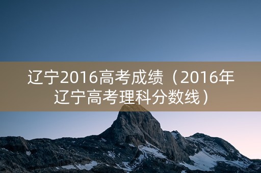 辽宁2016高考成绩（2016年辽宁高考理科分数线）