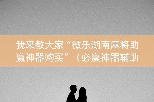 我来教大家“微乐湖南麻将助赢神器购买”（必赢神器辅助器)