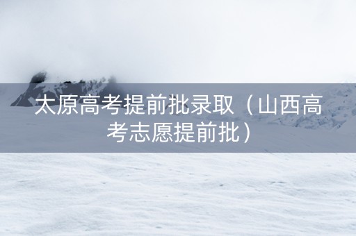 太原高考提前批录取（山西高考志愿提前批）