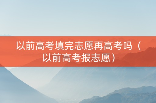 以前高考填完志愿再高考吗（以前高考报志愿）