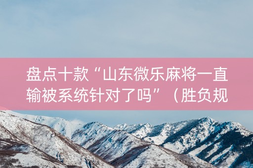 盘点十款“山东微乐麻将一直输被系统针对了吗”（胜负规律拿好牌)