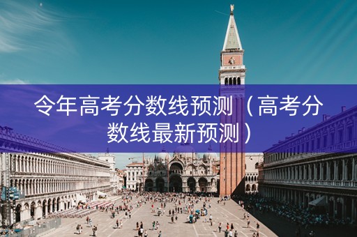 令年高考分数线预测（高考分数线最新预测）