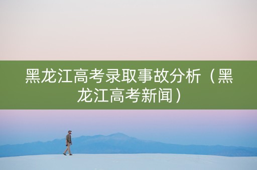 黑龙江高考录取事故分析（黑龙江高考新闻）
