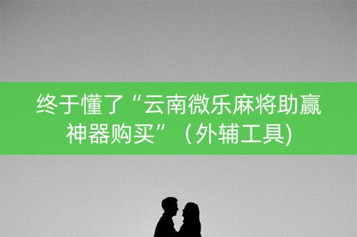 终于懂了“云南微乐麻将助赢神器购买”（外辅工具)