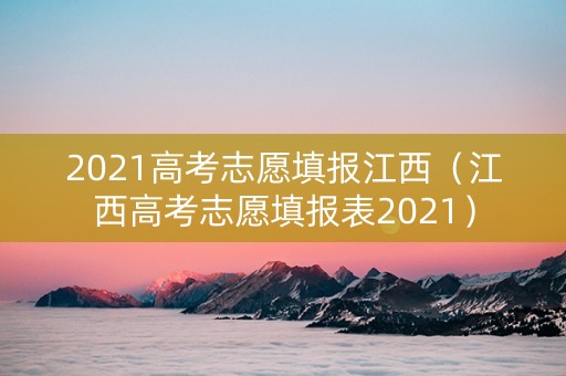 2021高考志愿填报江西（江西高考志愿填报表2021）