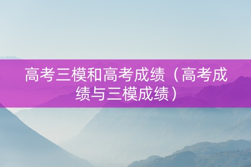 高考三模和高考成绩（高考成绩与三模成绩）