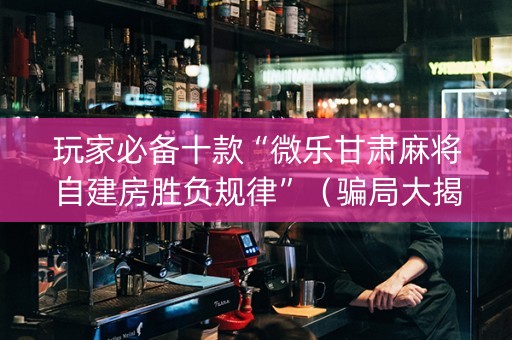 玩家必备十款“微乐甘肃麻将自建房胜负规律”（骗局大揭秘)