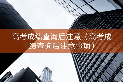 高考成绩查询后注意（高考成绩查询后注意事项）