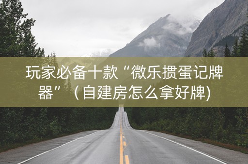 玩家必备十款“微乐掼蛋记牌器”（自建房怎么拿好牌)