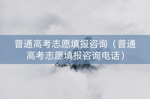 普通高考志愿填报咨询（普通高考志愿填报咨询电话）
