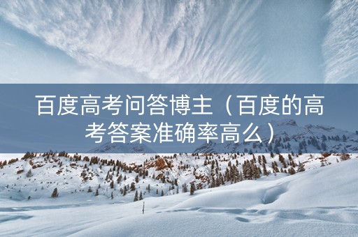 百度高考问答博主（百度的高考答案准确率高么）