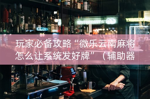 玩家必备攻略“微乐云南麻将怎么让系统发好牌”（辅助器下载)