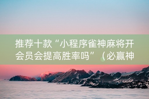 推荐十款“小程序雀神麻将开会员会提高胜率吗”（必赢神器免费安装)