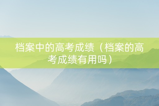 档案中的高考成绩（档案的高考成绩有用吗）