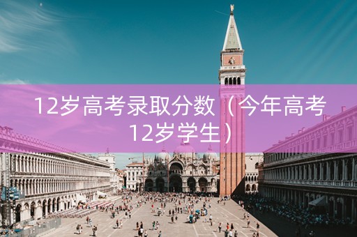 12岁高考录取分数（今年高考12岁学生）