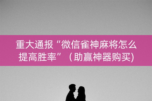 重大通报“微信雀神麻将怎么提高胜率”（助赢神器购买)