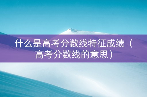 什么是高考分数线特征成绩（高考分数线的意思）