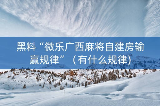 黑料“微乐广西麻将自建房输赢规律”（有什么规律)