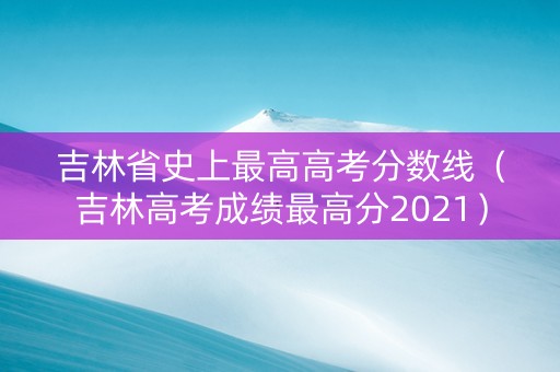 吉林省史上最高高考分数线（吉林高考成绩最高分2021）