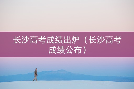 长沙高考成绩出炉（长沙高考成绩公布）