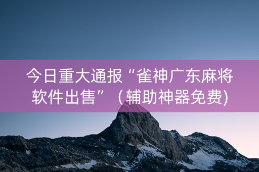 今日重大通报“雀神广东麻将软件出售”（辅助神器免费)