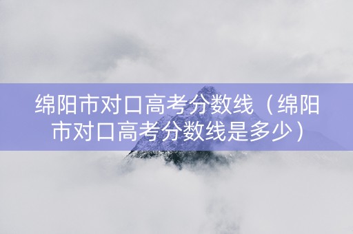 绵阳市对口高考分数线（绵阳市对口高考分数线是多少）