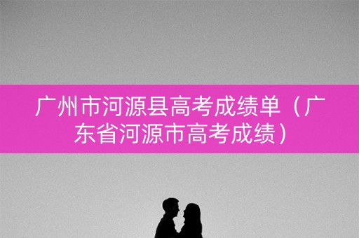 广州市河源县高考成绩单（广东省河源市高考成绩）