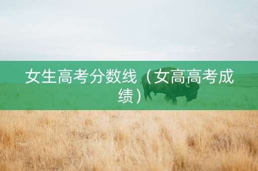 女生高考分数线（女高高考成绩）