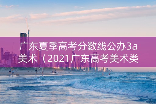 广东夏季高考分数线公办3a美术（2021广东高考美术类排位）