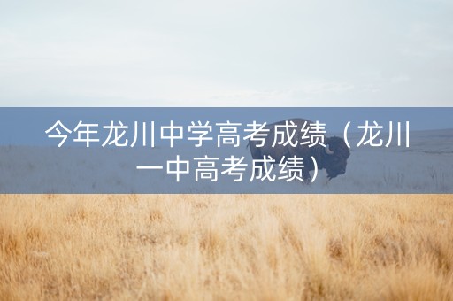 今年龙川中学高考成绩（龙川一中高考成绩）