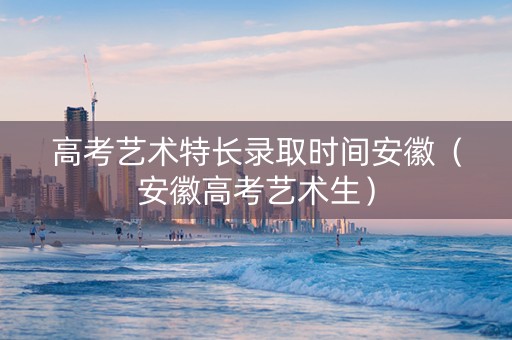高考艺术特长录取时间安徽（安徽高考艺术生）