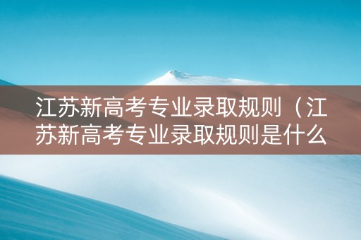 江苏新高考专业录取规则（江苏新高考专业录取规则是什么）