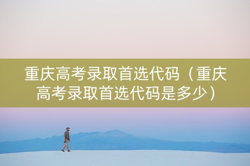 重庆高考录取首选代码（重庆高考录取首选代码是多少）