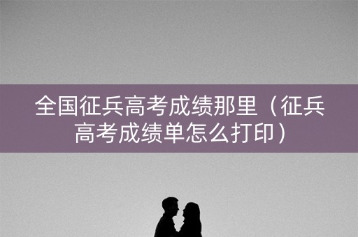 全国征兵高考成绩那里（征兵高考成绩单怎么打印）