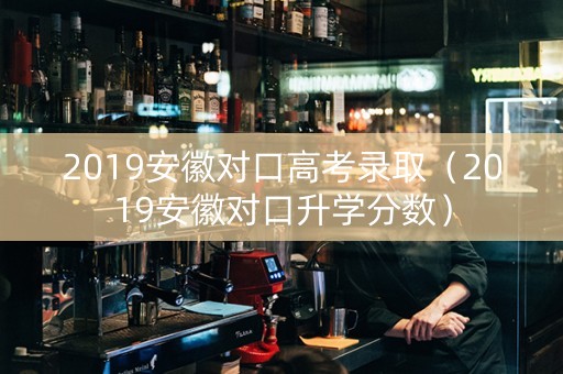 2019安徽对口高考录取（2019安徽对口升学分数）