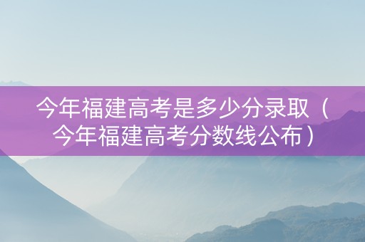 今年福建高考是多少分录取（今年福建高考分数线公布）