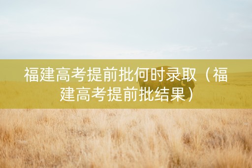 福建高考提前批何时录取（福建高考提前批结果）