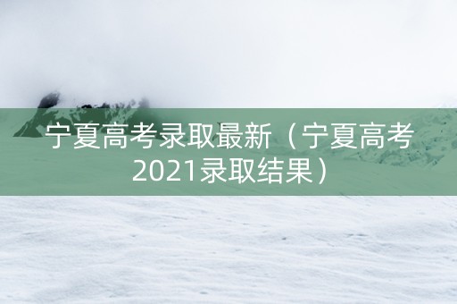 宁夏高考录取最新（宁夏高考2021录取结果）