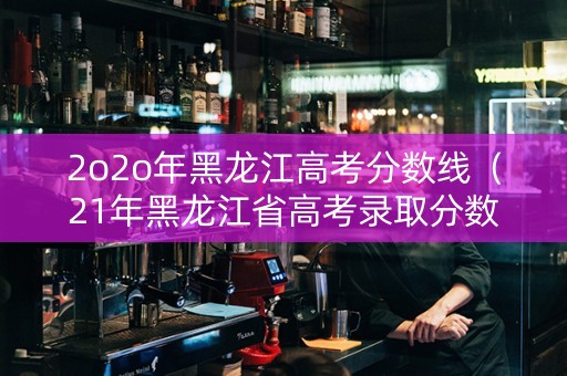 2o2o年黑龙江高考分数线（21年黑龙江省高考录取分数线）