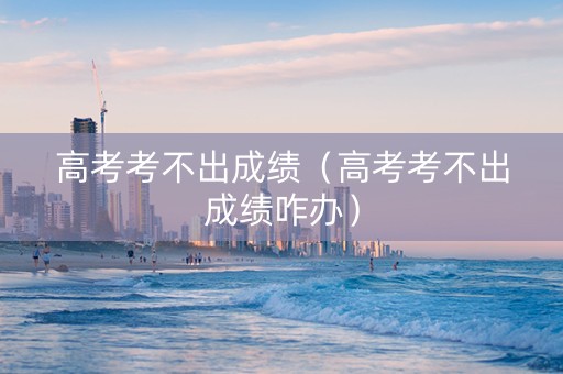 高考考不出成绩（高考考不出成绩咋办）