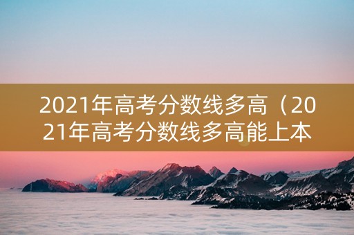 2021年高考分数线多高（2021年高考分数线多高能上本科）