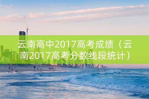 云南高中2017高考成绩（云南2017高考分数线段统计）
