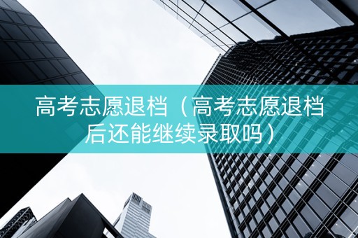 高考志愿退档（高考志愿退档后还能继续录取吗）