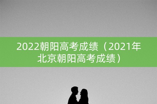 2022朝阳高考成绩（2021年北京朝阳高考成绩）