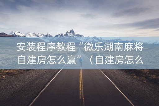 安装程序教程“微乐湖南麻将自建房怎么赢”（自建房怎么赢)