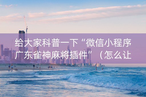 给大家科普一下“微信小程序广东雀神麻将插件”（怎么让系统给你发好牌)