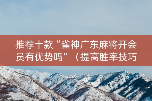 推荐十款“雀神广东麻将开会员有优势吗”（提高胜率技巧)