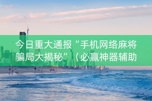 今日重大通报“手机网络麻将骗局大揭秘”（必赢神器辅助器)