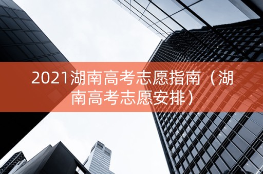 2021湖南高考志愿指南（湖南高考志愿安排）